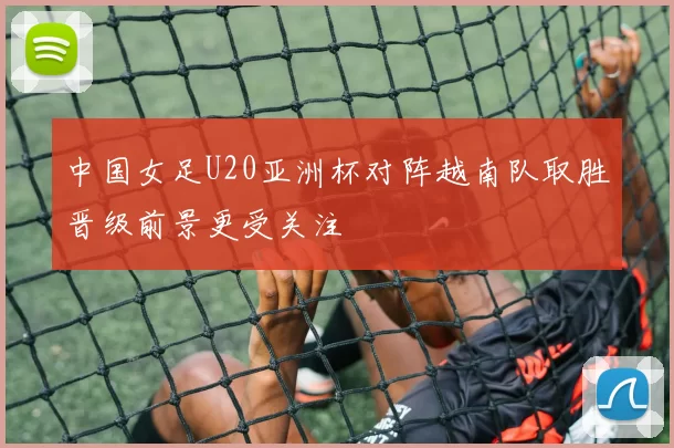 中国女足U20亚洲杯对阵越南队取胜晋级前景更受关注