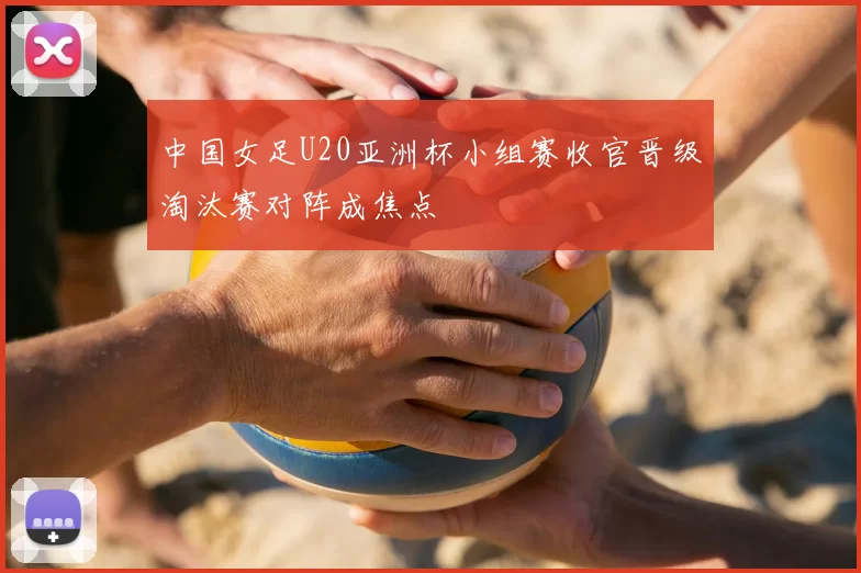 中国女足U20亚洲杯小组赛收官晋级淘汰赛对阵成焦点