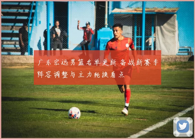 广东宏远男篮名单更新 备战新赛季阵容调整与主力轮换看点