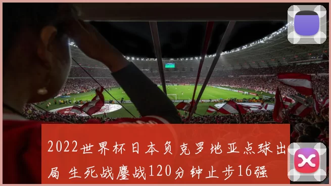 2022世界杯日本负克罗地亚点球出局 生死战鏖战120分钟止步16强