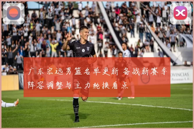 广东宏远男篮名单更新 备战新赛季阵容调整与主力轮换看点