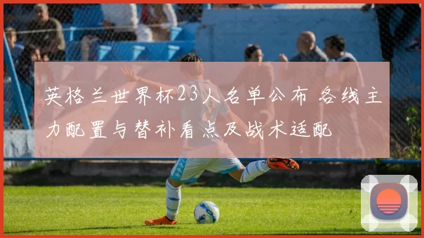 英格兰世界杯23人名单公布 各线主力配置与替补看点及战术适配