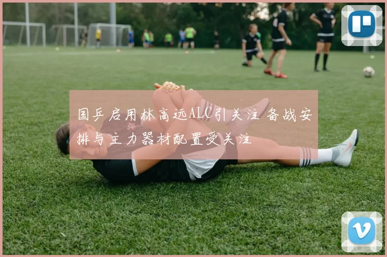 国乒启用林高远ALC引关注 备战安排与主力器材配置受关注