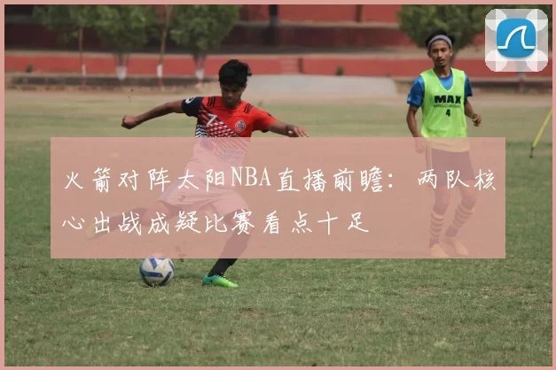 火箭对阵太阳NBA直播前瞻：两队核心出战成疑比赛看点十足