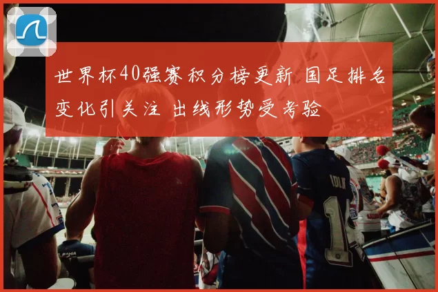 世界杯40强赛积分榜更新 国足排名变化引关注 出线形势受考验