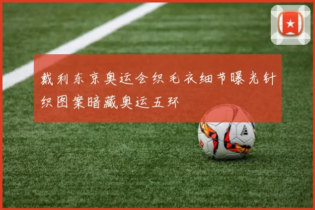 戴利东京奥运会织毛衣细节曝光针织图案暗藏奥运五环