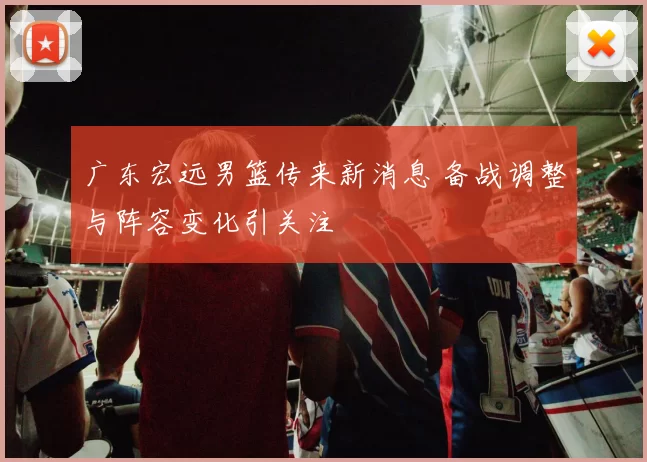 广东宏远男篮传来新消息 备战调整与阵容变化引关注