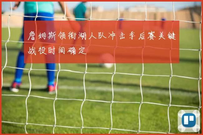 詹姆斯领衔湖人队冲击季后赛关键战役时间确定