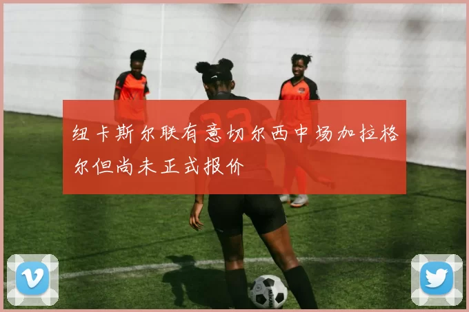 纽卡斯尔联有意切尔西中场加拉格尔但尚未正式报价