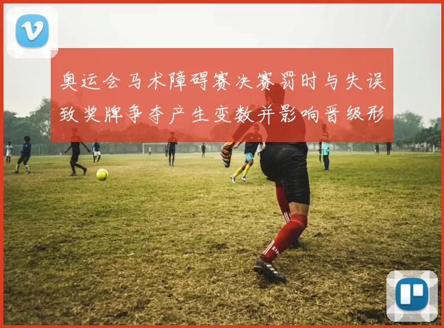 奥运会马术障碍赛决赛罚时与失误致奖牌争夺产生变数并影响晋级形势