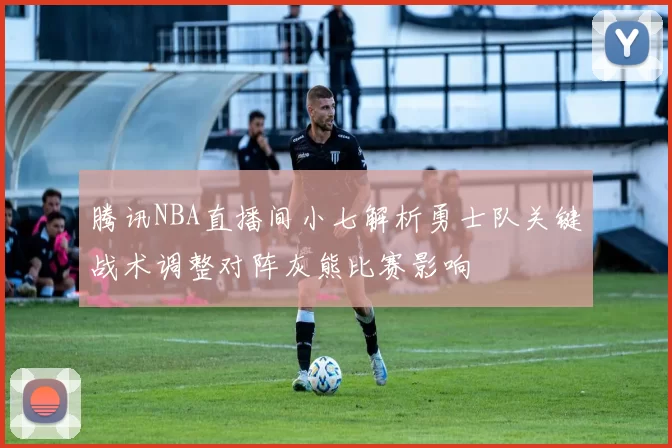 腾讯NBA直播间小七解析勇士队关键战术调整对阵灰熊比赛影响