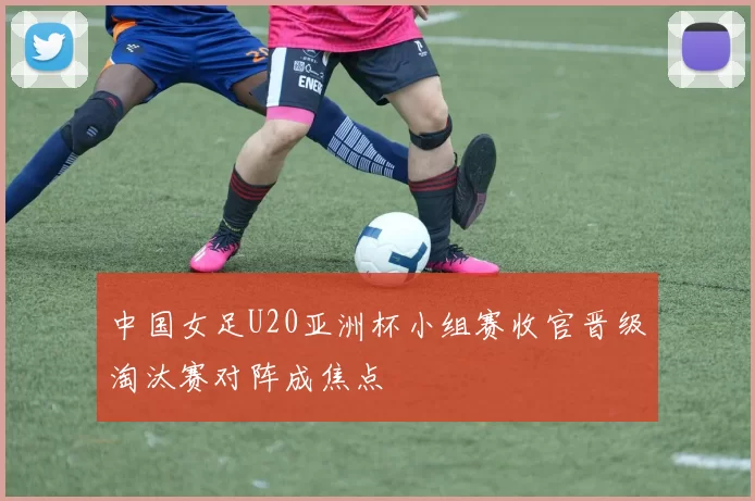 中国女足U20亚洲杯小组赛收官晋级淘汰赛对阵成焦点