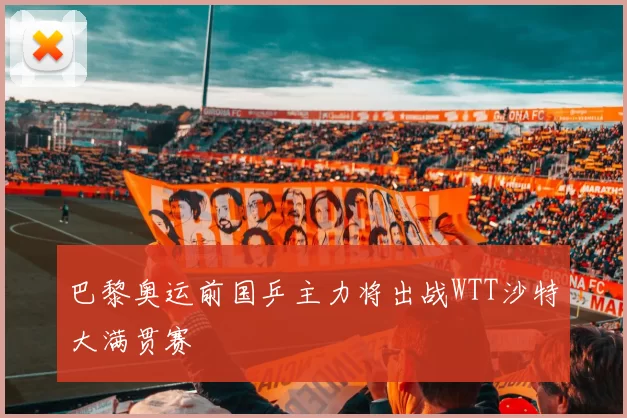 巴黎奥运前国乒主力将出战WTT沙特大满贯赛