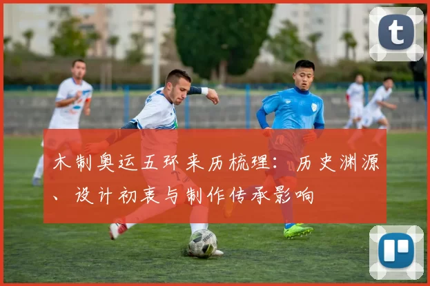 木制奥运五环来历梳理：历史渊源、设计初衷与制作传承影响