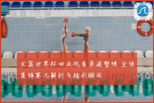 女篮世界杯回放观看渠道整理 全场集锦赛况解析与精彩瞬间