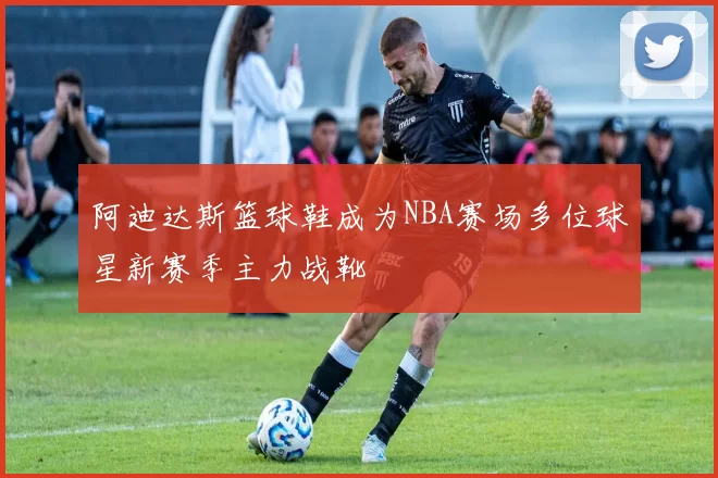 阿迪达斯篮球鞋成为NBA赛场多位球星新赛季主力战靴