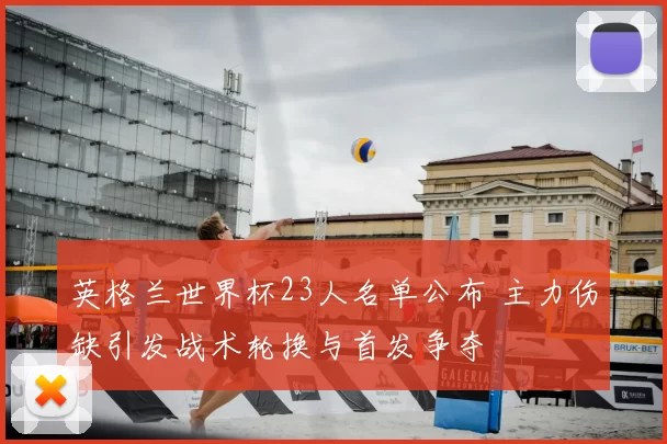 英格兰世界杯23人名单公布 主力伤缺引发战术轮换与首发争夺