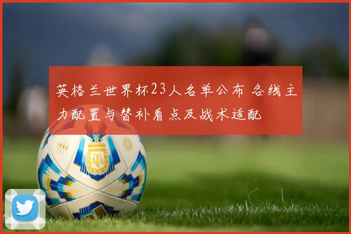 英格兰世界杯23人名单公布 各线主力配置与替补看点及战术适配