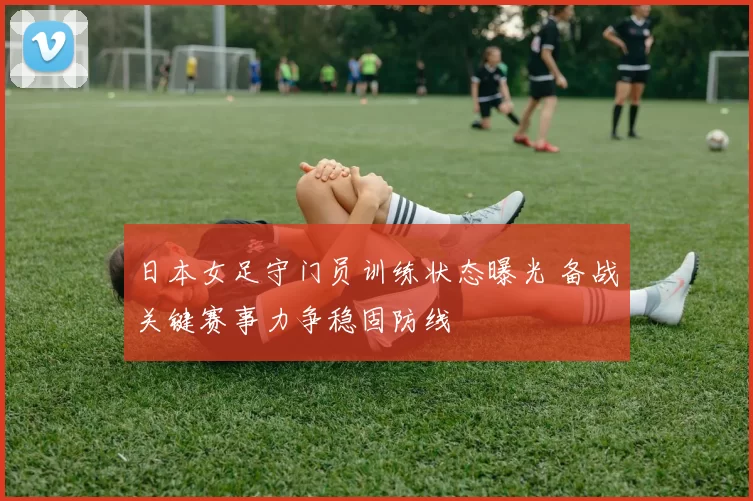 日本女足守门员训练状态曝光 备战关键赛事力争稳固防线