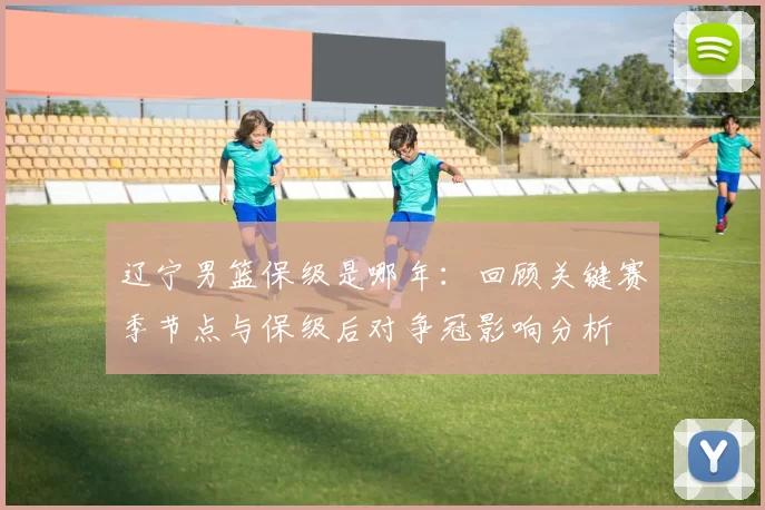 辽宁男篮保级是哪年：回顾关键赛季节点与保级后对争冠影响分析