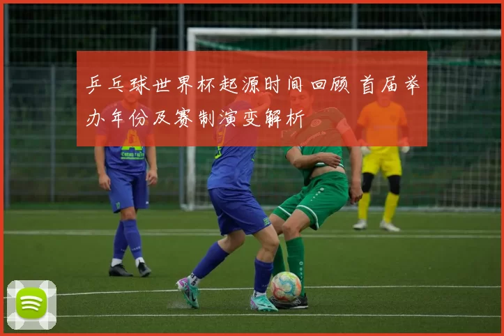 乒乓球世界杯起源时间回顾 首届举办年份及赛制演变解析