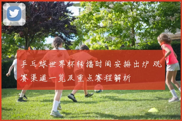 乒乓球世界杯转播时间安排出炉 观赛渠道一览及重点赛程解析