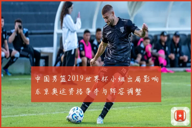 中国男篮2019世界杯小组出局影响东京奥运资格争夺与阵容调整