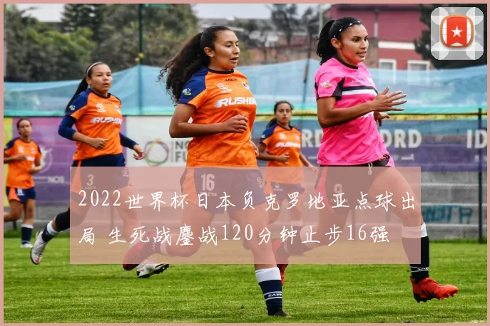 2022世界杯日本负克罗地亚点球出局 生死战鏖战120分钟止步16强