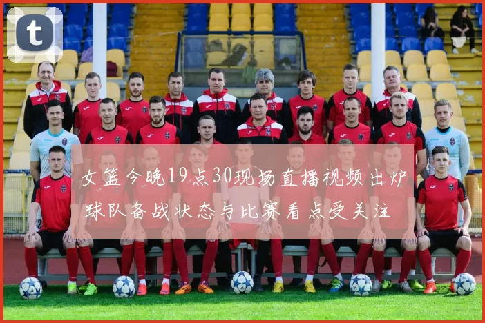 女篮今晚19点30现场直播视频出炉 球队备战状态与比赛看点受关注