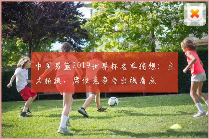 中国男篮2019世界杯名单猜想:主力轮换、席位竞争与出线看点