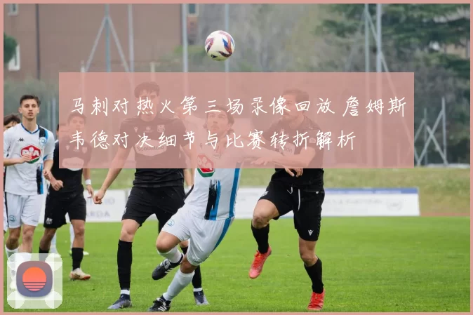 马刺对热火第三场录像回放 詹姆斯韦德对决细节与比赛转折解析