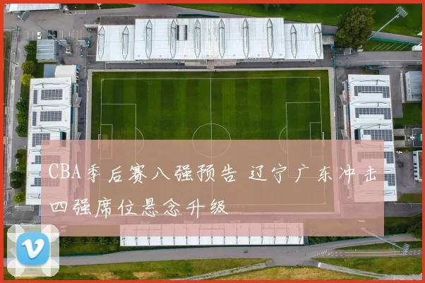 CBA季后赛八强预告 辽宁广东冲击四强席位悬念升级