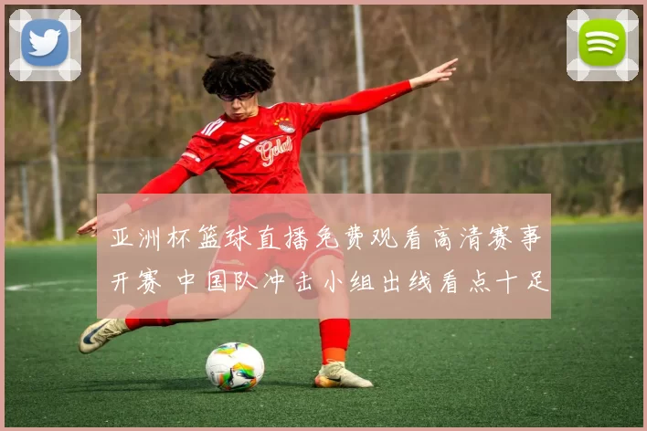 亚洲杯篮球直播免费观看高清赛事开赛 中国队冲击小组出线看点十足