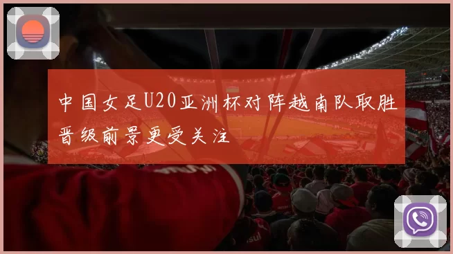 中国女足U20亚洲杯对阵越南队取胜晋级前景更受关注