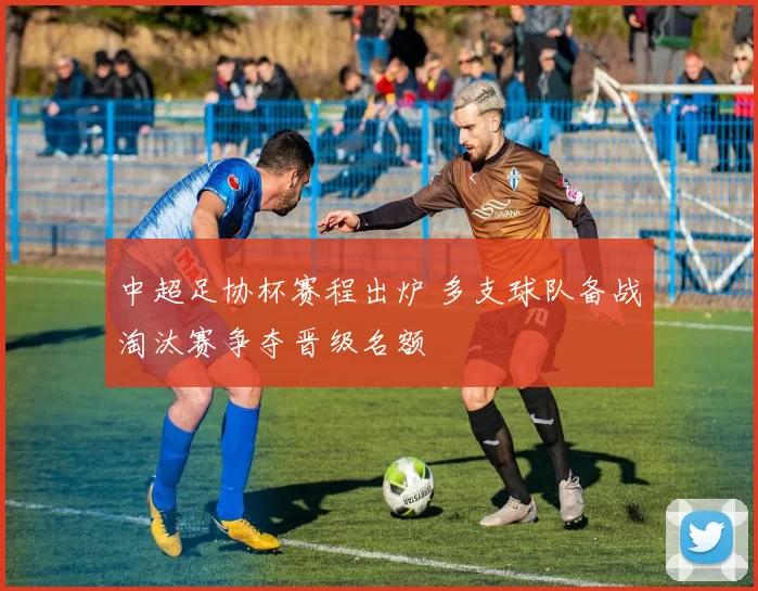 中超足协杯赛程出炉 多支球队备战淘汰赛争夺晋级名额