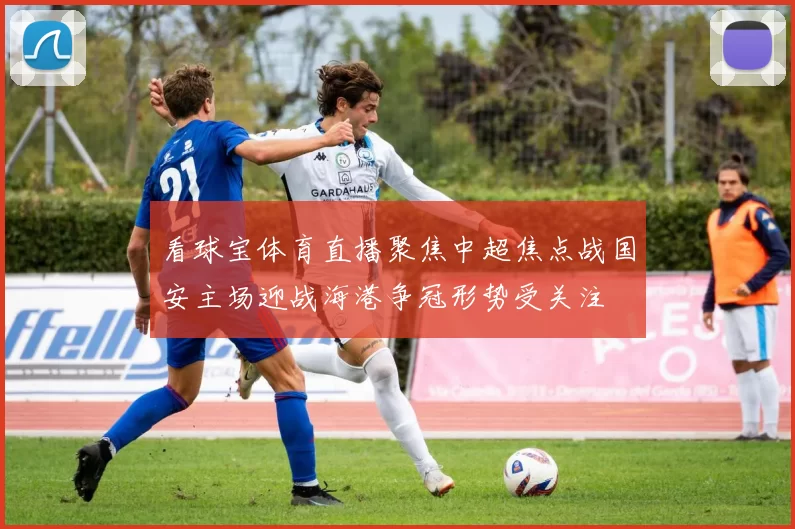 看球宝体育直播聚焦中超焦点战国安主场迎战海港争冠形势受关注