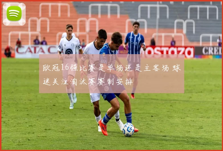 欧冠16强比赛是单场还是主客场 球迷关注淘汰赛赛制安排