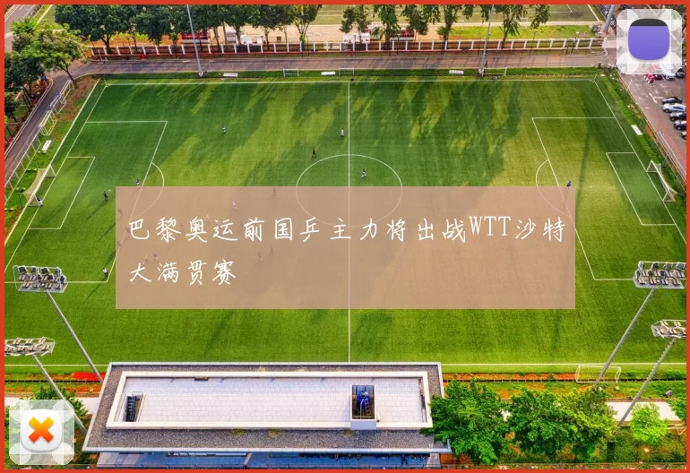 巴黎奥运前国乒主力将出战WTT沙特大满贯赛