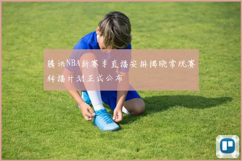 腾讯NBA新赛季直播安排揭晓常规赛转播计划正式公布