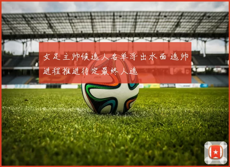 女足主帅候选人名单浮出水面 选帅进程推进待定最终人选