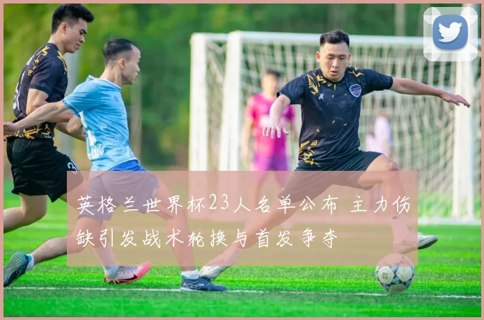 英格兰世界杯23人名单公布 主力伤缺引发战术轮换与首发争夺